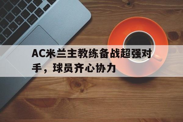 爱游戏app-关于AC米兰主教练备战超强对手，球员齐心协力的信息